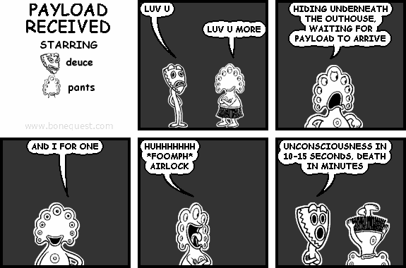deuce: LUV U
pants: LUV U MORE
pants: HIDING UNDERNEATH THE OUTHOUSE, WAITING FOR PAYLOAD TO ARRIVE
pants: AND I FOR ONE
pants: HUHHHHHHH *FOOMPH* AIRLOCK
deuce: UNCONSCIOUSNESS IN 10-15 SECONDS, DEATH IN MINUTES