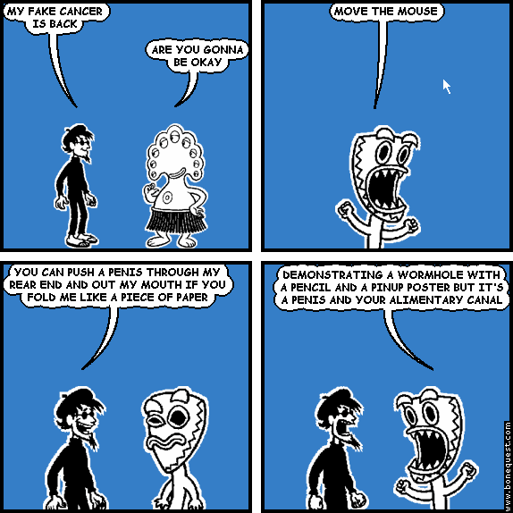 spigot: MY FAKE CANCER IS BACK
pants: ARE YOU GONNA BE OKAY
deuce: MOVE THE MOUSE
spigot: YOU CAN PUSH A PENIS THROUGH MY REAR END AND OUT MY MOUTH IF YOU FOLD ME LIKE A PIECE OF PAPER
deuce: DEMONSTRATING A WORMHOLE WITH A PENCIL AND A PINUP POSTER BUT IT'S A PENIS AND YOUR ALIMENTARY CANAL