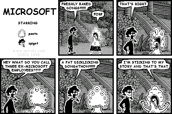 spigot: FRESHLY BAKED DONGS!!!!!!!
pants: FORP
spigot: THAT'S RIGHT
spigot: HEY WHAT DO YOU CALL THREE EX-MICROSOFT EMPLOYEES?!?!?
spigot: A FAT DICKLICKING DONGATHON!!!!!!!!
pants: I'M STICKING TO MY STORY AND THAT'S THAT
