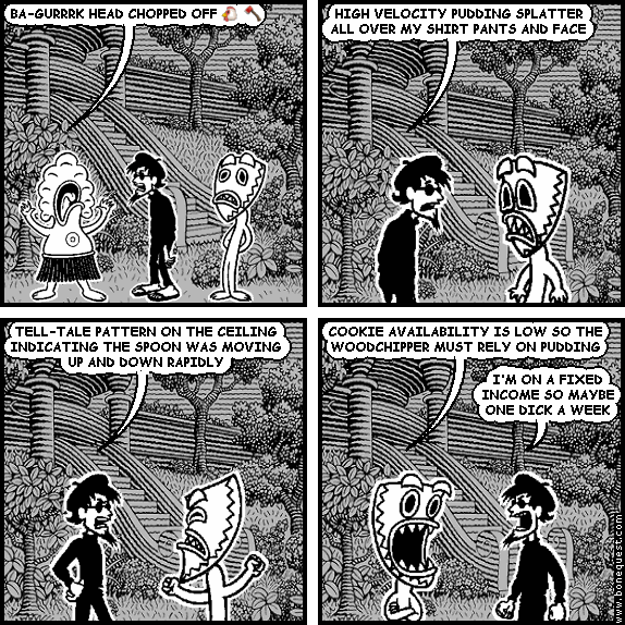 pants: BA-GURRRK HEAD CHOPPED OFF :CHICKEN: :AXE:
spigot: HIGH VELOCITY PUDDING SPLATTER ALL OVER MY SHIRT PANTS AND FACE
spigot: TELL-TALE PATTERN ON THE CEILING INDICATING THE SPOON WAS MOVING UP AND DOWN RAPIDLY
deuce: COOKIE AVAILABILITY IS LOW SO THE WOODCHIPPER MUST RELY ON PUDDING
spigot: I'M ON A FIXED INCOME SO MAYBE ONE DICK A WEEK
