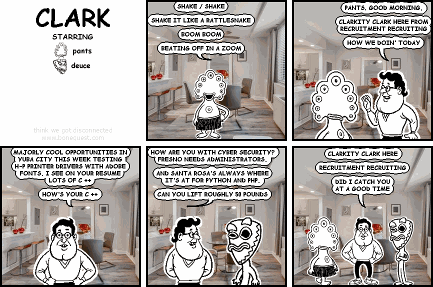 pants: SHAKE / SHAKE   SHAKE IT LIKE A RATTLESNAKE   BOOM BOOM    BEATING OFF IN A ZOOM
clark: PANTS, GOOD MORNING.  CLARKITY CLARK HERE FROM RECRUITMENT RECRUITING  HOW WE DOIN' TODAY
clark: MAJORLY COOL OPPORTUNITIES IN YUBA CITY THIS WEEK TESTING H-P PRINTER DRIVERS WITH ADOBE FONTS. I SEE ON YOUR RESUME LOTS OF C ++  HOW'S YOUR C ++
clark: HOW ARE YOU WITH CYBER SECURITY? FRESNO NEEDS ADMINISTRATORS.  AND SANTA ROSA'S ALWAYS WHERE IT'S AT FOR PYTHON AND PHP.  CAN YOU LIFT ROUGHLY 50 POUNDS
clark: CLARKITY CLARK HERE  RECRUITMENT RECRUITING  DID I CATCH YOU AT A GOOD TIME