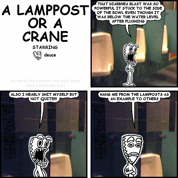 deuce: THAT DIARRHEA BLAST WAS SO POWERFUL IT STUCK TO THE SIDE OF THE BOWL EVEN THOUGH IT WAS BELOW THE WATER LEVEL AFTER FLUSHING
deuce: ALSO I NEARLY SHIT MYSELF BUT NOT QUITE!!!
deuce: HANG ME FROM THE LAMPPOSTS AS AN EXAMPLE TO OTHERS