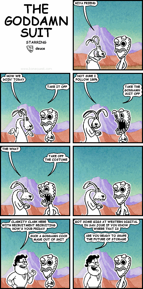 maynard: HIYA FRIEND
maynard: HOW WE DOIN' TODAY
deuce: TAKE IT OFF
maynard: NOT SURE I FOLLOW 100%
deuce: TAKE THE GODDAMN SUIT OFF
maynard: THE WHAT
deuce: TAKE OFF THE COSTUME
clark: CLARKITY CLARK HERE WITH RECRUITMENT RECRUITING HOW'S YOUR FRIDAY
deuce: SUCK A GODDAMN COCK MADE OUT OF SHIT
clark: GOT SOME GIGS AT WESTERN DIGITAL IN SAN JOSE IF YOU KNOW WHERE THAT IS  ARE YOU READY TO SHAPE THE FUTURE OF STORAGE