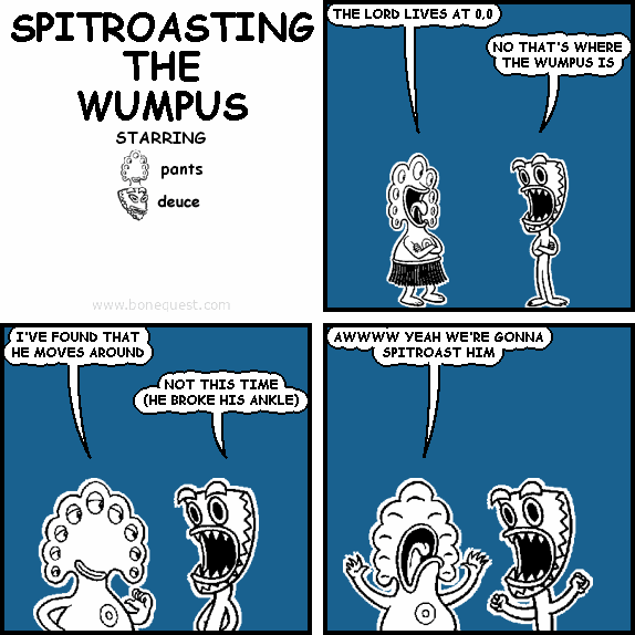 pants: THE LORD LIVES AT 0,0
deuce: NO THAT'S WHERE THE WUMPUS IS
pants: I'VE FOUND THAT HE MOVES AROUND
deuce: NOT THIS TIME (HE BROKE HIS ANKLE)
pants: AWWWW YEAH WE'RE GONNA SPITROAST HIM