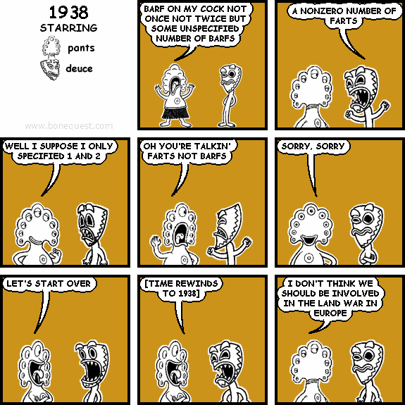 pants: BARF ON MY COCK NOT ONCE NOT TWICE BUT SOME UNSPECIFIED NUMBER OF BARFS
deuce: A NONZERO NUMBER OF FARTS
pants: WELL I SUPPOSE I ONLY SPECIFIED 1 AND 2
pants: OH YOU'RE TALKIN' FARTS NOT BARFS
pants: SORRY, SORRY
pants: LET'S START OVER
pants: [TIME REWINDS TO 1938]
pants: I DON'T THINK WE SHOULD BE INVOLVED IN THE LAND WAR IN EUROPE