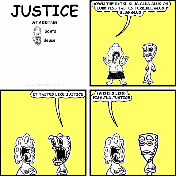 pants: DOWN THE HATCH GLUG GLUG GLUG OH LORD PISS TASTES TERRIBLE GLUG GLUG GLUG
deuce: IT TASTES LIKE JUSTICE
pants: (WIPING LIPS) PISS JUG JUSTICE