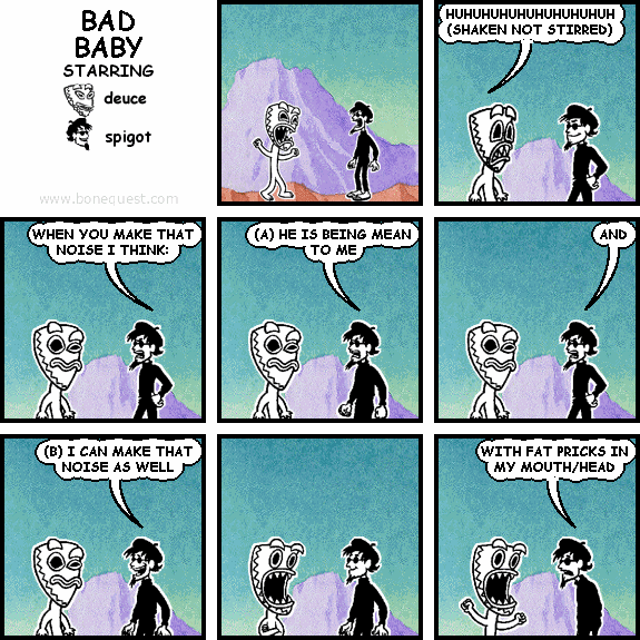 deuce: HUHUHUHUHUHUHUHUHUH (SHAKEN NOT STIRRED)
spigot: WHEN YOU MAKE THAT NOISE I THINK:
spigot: (A) HE IS BEING MEAN TO ME
spigot: AND
spigot: (B) I CAN MAKE THAT NOISE AS WELL
spigot: WITH FAT PRICKS IN MY MOUTH/HEAD