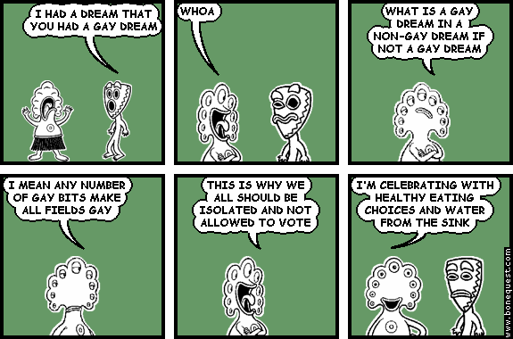 deuce: I HAD A DREAM THAT YOU HAD A GAY DREAM
pants: WHOA
pants: WHAT IS A GAY DREAM IN A NON-GAY DREAM IF NOT A GAY DREAM
pants: I MEAN ANY NUMBER OF GAY BITS MAKE ALL FIELDS GAY
pants: THIS IS WHY WE ALL SHOULD BE ISOLATED AND NOT ALLOWED TO VOTE
pants: I'M CELEBRATING WITH HEALTHY EATING CHOICES AND WATER FROM THE SINK