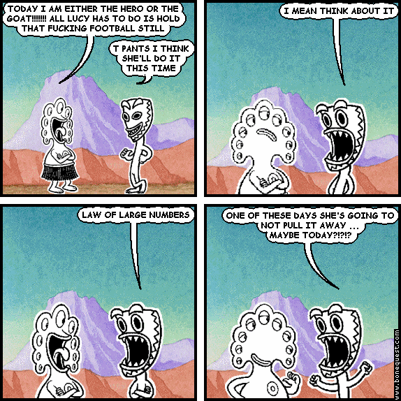 pants: TODAY I AM EITHER THE HERO OR THE GOAT!!!!!!! ALL LUCY HAS TO DO IS HOLD THAT FUCKING FOOTBALL STILL
deuce: T PANTS I THINK SHE'LL DO IT THIS TIME
deuce: I MEAN THINK ABOUT IT
deuce: LAW OF LARGE NUMBERS
deuce: ONE OF THESE DAYS SHE'S GOING TO NOT PULL IT AWAY ...  MAYBE TODAY?!?!?