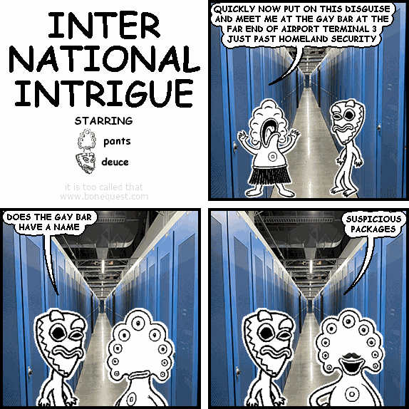 pants: QUICKLY NOW PUT ON THIS DISGUISE AND MEET ME AT THE GAY BAR AT THE FAR END OF AIRPORT TERMINAL 3 JUST PAST HOMELAND SECURITY
deuce: DOES THE GAY BAR HAVE A NAME
pants: SUSPICIOUS PACKAGES