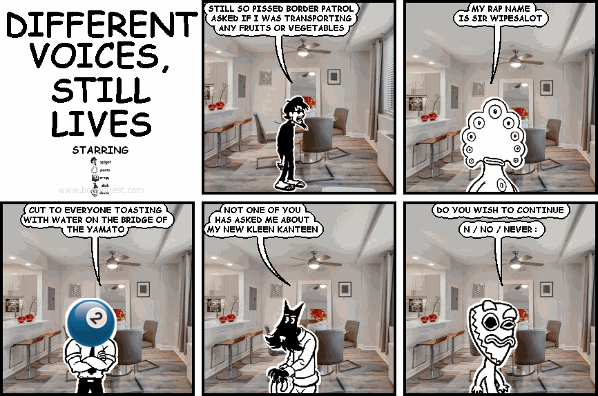 spigot: STILL SO PISSED BORDER PATROL ASKED IF I WAS TRANSPORTING  ANY FRUITS OR VEGETABLES
pants: MY RAP NAME IS SIR WIPESALOT
effigy: CUT TO EVERYONE TOASTING WITH WATER ON THE BRIDGE OF THE YAMATO
dick: NOT ONE OF YOU HAS ASKED ME ABOUT MY NEW KLEEN KANTEEN
deuce: DO YOU WISH TO CONTINUE   N / NO / NEVER :