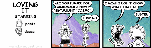 pants: ARE YOU PUMPED FOR MCDONALD'S NEW RESTAURANT "COSMC"
deuce: FUCK NO
deuce: I MEAN I DON'T KNOW WHAT THAT IS
pants: BUSTED