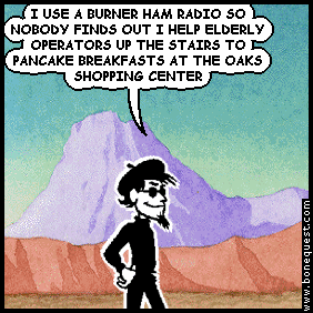 spigot: I USE A BURNER HAM RADIO SO NOBODY FINDS OUT I HELP ELDERLY OPERATORS UP THE STAIRS TO PANCAKE BREAKFASTS AT THE OAKS SHOPPING CENTER