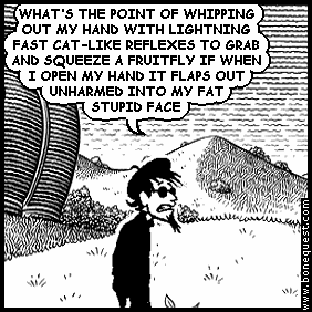 spigot: WHAT'S THE POINT OF WHIPPING OUT MY HAND WITH LIGHTNING FAST CAT-LIKE REFLEXES TO GRAB AND SQUEEZE A FRUITFLY IF WHEN I OPEN MY HAND IT FLAPS OUT UNHARMED INTO MY FAT STUPID FACE