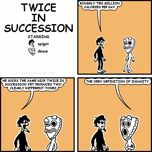 spigot: ROUGHLY TEN MILLION CALORIES PER DAY
spigot: HE SUCKS THE SAME DICK TWICE IN SUCCESSION YET PRODUCES TWO CLEARLY DIFFERENT TONES
deuce: THE VERY DEFINITION OF INSANITY