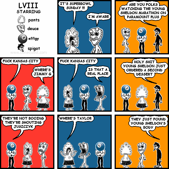 pants: IT'S SUPERBOWL SUNDAY !!!
deuce: I'M AWARE
spigot: ARE YOU FOLKS WATCHING THE YOUNG SHELDON MARATHON ON PARAMOUNT PLUS
effigy: FUCK KANSAS CITY
pants: WHERE'S JIMMY G
pants: FUCK KANSAS CITY
deuce: IS THAT A REAL PLACE
spigot: HOLY SHIT YOUNG SHELDON JUST ORDERED A SECOND DESSERT
effigy: THEY'RE NOT BOOING THEY'RE SHOUTING JUSZCZYK
pants: WHERE'S TAYLOR
spigot: THEY JUST FOUND YOUNG SHELDON'S BODY