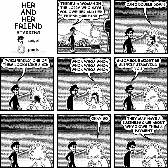 spigot: THERE'S A WOMAN IN THE LOBBY WHO SAYS YOU OWE HER AND HER FRIEND $600 EACH
pants: CAN I DOUBLE DOWN
spigot: (WHISPERING) ONE OF THEM LOOKS LIKE A SIR
pants: WHOA WHOA WHOA WHOA WHOA WHOA WHOA WHOA WHOA
spigot: S-SOMEONE MIGHT BE SLIPPIN' JIMMYING YOU
pants: OKAY SO
pants: THEY MAY HAVE A BUSINESS CASE ABOUT WHY I OWE THEM A PAYMENT