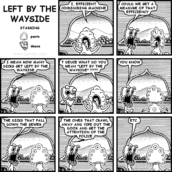 pants: I, EFFICIENT COCKSUCKING MACHINE
deuce: COULD WE GET A MEASURE OF THAT EFFICIENCY
deuce: I MEAN HOW MANY DICKS GET LEFT BY THE WAYSIDE
pants: T DEUCE WHAT DO YOU MEAN "LEFT BY THE WAYSIDE" ????
deuce: YOU KNOW
deuce: THE DICKS THAT FALL DOWN THE SEWER
deuce: THE ONES THAT CRAWL AWAY AND YIPE OUT THE DOOR AND GET THE ATTENTION OF THE POLICE
deuce: ETC.