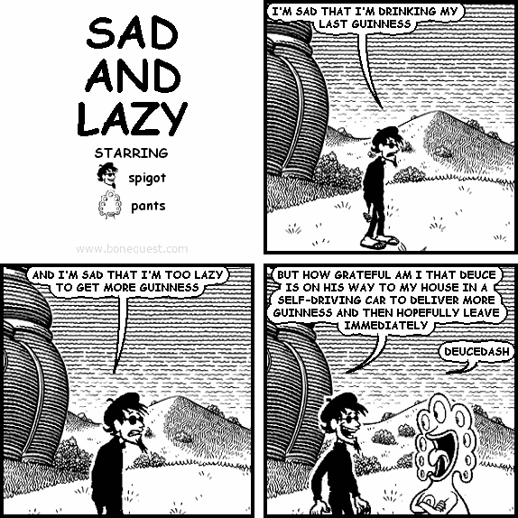 spigot: I'M SAD THAT I'M DRINKING MY LAST GUINNESS
spigot: AND I'M SAD THAT I'M TOO LAZY TO GET MORE GUINNESS
spigot: BUT HOW GRATEFUL AM I THAT DEUCE IS ON HIS WAY TO MY HOUSE IN A SELF-DRIVING CAR TO DELIVER MORE GUINNESS AND THEN HOPEFULLY LEAVE IMMEDIATELY
pants: DEUCEDASH