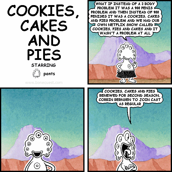 pants: WHAT IF INSTEAD OF A 3 BODY PROBLEM IT WAS A 900 PENIS PROBLEM AND THEN INSTEAD OF 900 PENISES IT WAS A COOKIES, CAKES AND PIES PROBLEM AND WE HAD OUR OWN NETFLIX SHOW CALLED COOKIES, PIES AND CAKES AND IT WASN'T A PROBLEM AT ALL
pants: COOKIES, CAKES AND PIES RENEWED FOR SECOND SEASON, CORBIN BERNSEN TO JOIN CAST AS REGULAR