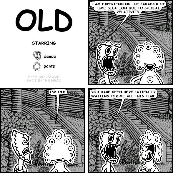 deuce: I AM EXPERIENCING THE PARADOX OF TIME DILATION DUE TO SPECIAL RELATIVITY
pants: I'M OLD
deuce: YOU HAVE BEEN HERE PATIENTLY WAITING FOR ME ALL THIS TIME