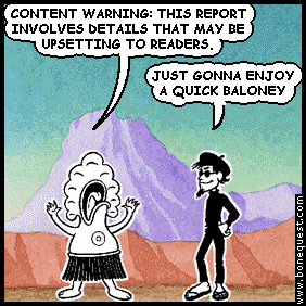 pants: CONTENT WARNING: THIS REPORT INVOLVES DETAILS THAT MAY BE UPSETTING TO READERS.
spigot: JUST GONNA ENJOY A QUICK BALONEY