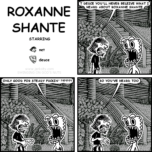 net: T DEUCE YOU'LL NEVER BELIEVE WHAT I HEARD ABOUT ROXANNE SHANTE
deuce: ONLY GOOD FOR STEADY FUCKIN' ?!!?!?!?!
net: SO YOU'VE HEARD TOO