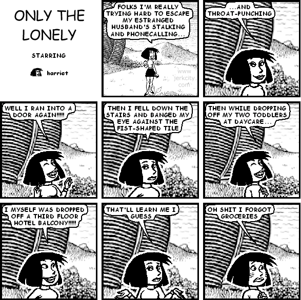 harriet: FOLKS I'M REALLY TRYING HARD TO ESCAPE MY ESTRANGED HUSBAND'S STALKING AND PHONECALLING...
harriet: ...AND THROAT-PUNCHING
harriet: WELL I RAN INTO A DOOR AGAIN!!!!!
harriet: THEN I FELL DOWN THE STAIRS AND BANGED MY EYE AGAINST THE FIST-SHAPED TILE
harriet: THEN WHILE DROPPING OFF MY TWO TODDLERS AT DAYCARE...
harriet: I MYSELF WAS DROPPED OFF A THIRD FLOOR HOTEL BALCONY!!!!!
harriet: THAT'LL LEARN ME I GUESS
harriet: OH SHIT I FORGOT GROCERIES
