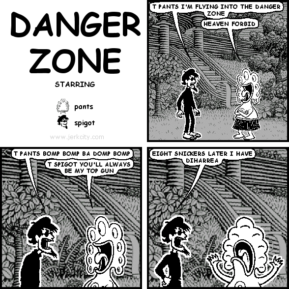 spigot: T PANTS I'M FLYING INTO THE DANGER ZONE
pants: HEAVEN FORBID
spigot: T PANTS BOMP BOMP DA DOMP BOMP
pants: T SPIGOT YOU'LL ALWAYS BE MY TOP GUN
spigot: EIGHT SNICKERS LATER I HAVE DIHARREA
