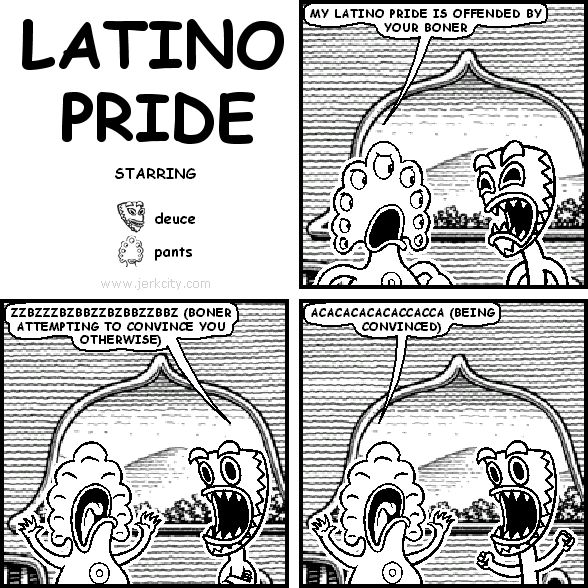 pants: MY LATINO PRIDE IS OFFENDED BY YOUR BONER
deuce: ZZBZZZBZBBZZBZBBZZBBZ (BONER ATTEMPTING TO CONVINCE YOU OTHERWISE)
pants: ACACACACACACACCACCA (BEING CONVINCED)
