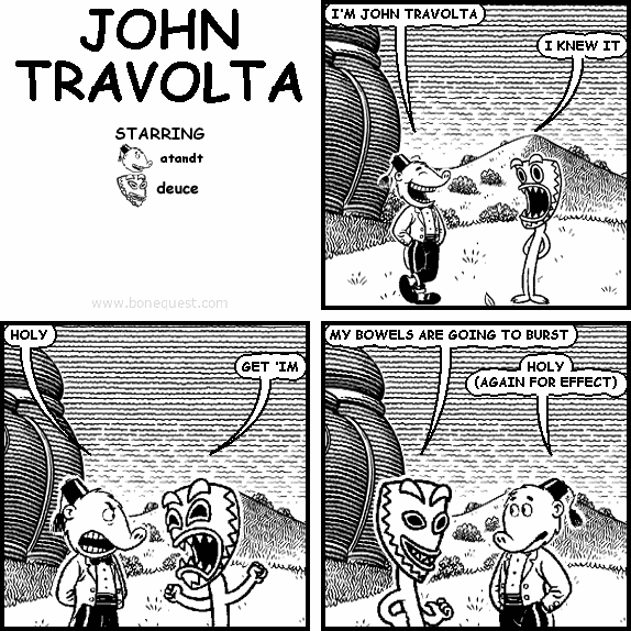 atandt: I'M JOHN TRAVOLTA
deuce: I KNEW IT
atandt: HOLY
deuce: GET 'IM
deuce: MY BOWELS ARE GOING TO BURST
atandt: HOLY (AGAIN FOR EFFECT)