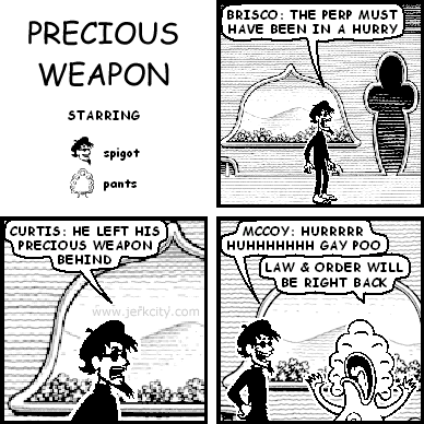 spigot: BRISCO: THE PERP MUST HAVE BEEN IN A HURRY
spigot: CURTIS: HE LEFT HIS PRECIOUS WEAPON BEHIND
spigot: MCCOY: HURRRRR HUHHHHHHH GAY POO
pants: LAW & ORDER WILL BE RIGHT BACK
