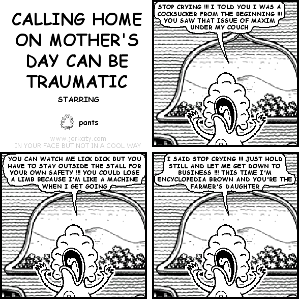 pants: STOP CRYING !!! I TOLD YOU I WAS A COCKSUCKER FROM THE BEGINNING !!! YOU SAW THAT ISSUE OF MAXIM UNDER MY COUCH
pants: YOU CAN WATCH ME LICK DICK BUT YOU HAVE TO STAY OUTSIDE THE STALL FOR YOUR OWN SAFETY !!! YOU COULD LOSE A LIMB BECAUSE I'M LIKE A MACHINE WHEN I GET GOING
pants: I SAID STOP CRYING !!! JUST HOLD STILL AND LET ME GET DOWN TO BUSINESS !!! THIS TIME I'M ENCYCLOPEDIA BROWN AND YOU'RE THE FARMER'S DAUGHTER