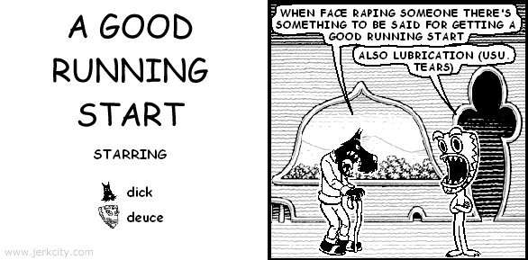 dick: WHEN FACE RAPING SOMEONE THERE'S SOMETHING TO BE SAID FOR GETTING A GOOD RUNNING START
deuce: ALSO LUBRICATION (USU. TEARS)