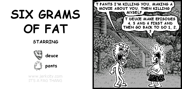 deuce: T PANTS I'M KILLING YOU, MAKING A MOVIE ABOUT YOU, THEN KILLING MYSELF
pants: T DEUCE MAKE EPISODES 4, 5 AND 6 FIRST AND THEN GO BACK TO DO 1, 2, 3
